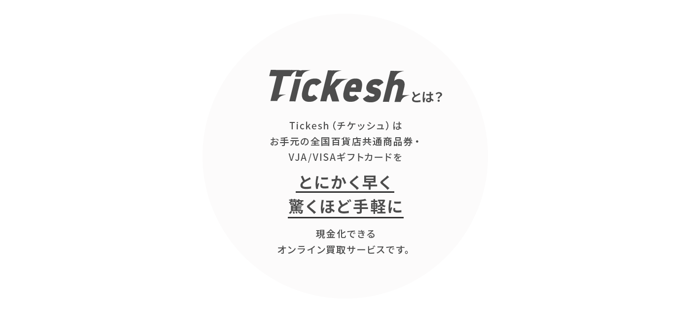 Tickesh（チケッシュ）は、お手元の
					全国百貨店共通商品券・VJA/VISAギフトカードを
					「とにかく早く」「驚くほど手軽に」現金化できる
					オンライン買取サービスです。
					